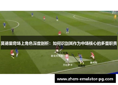 莫德里奇场上角色深度剖析：如何识别其作为中场核心的多重职责