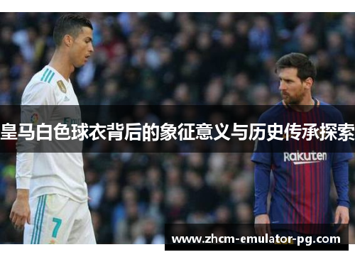 皇马白色球衣背后的象征意义与历史传承探索