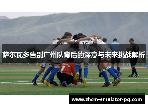 萨尔瓦多告别广州队背后的深意与未来挑战解析