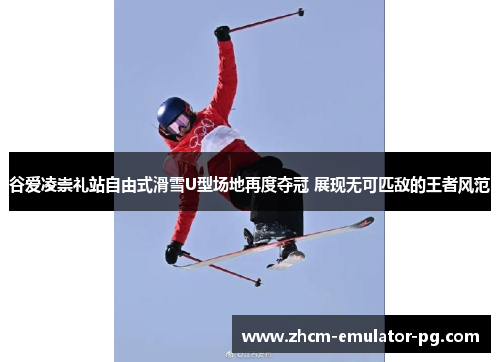 谷爱凌崇礼站自由式滑雪U型场地再度夺冠 展现无可匹敌的王者风范