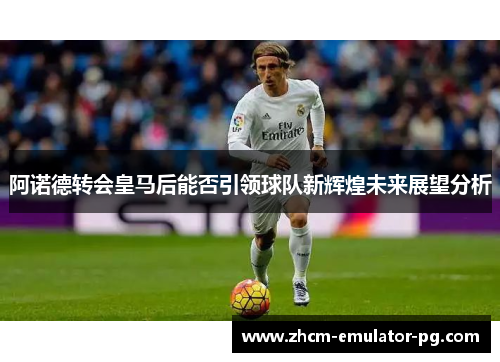 阿诺德转会皇马后能否引领球队新辉煌未来展望分析