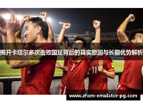 揭开卡塔尔多次击败国足背后的真实原因与长期优势解析