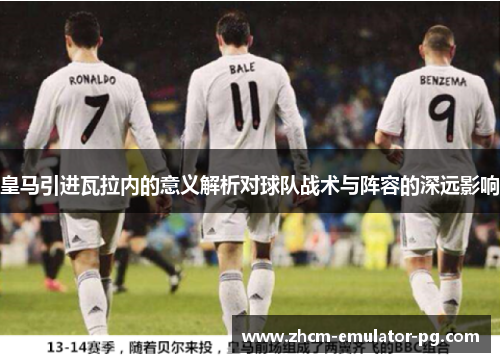 皇马引进瓦拉内的意义解析对球队战术与阵容的深远影响