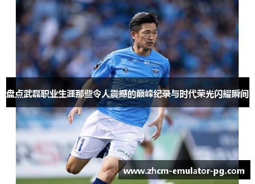 盘点武磊职业生涯那些令人震撼的巅峰纪录与时代荣光闪耀瞬间