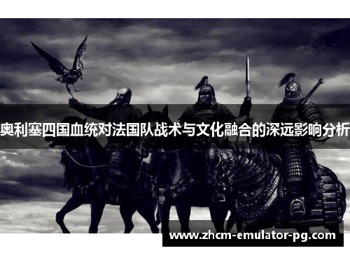 奥利塞四国血统对法国队战术与文化融合的深远影响分析