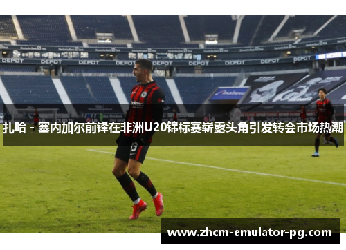 扎哈 - 塞内加尔前锋在非洲U20锦标赛崭露头角引发转会市场热潮