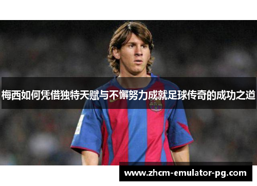 梅西如何凭借独特天赋与不懈努力成就足球传奇的成功之道