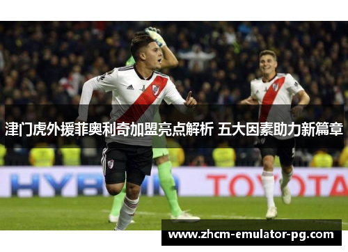 津门虎外援菲奥利奇加盟亮点解析 五大因素助力新篇章