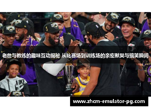 老詹与教练的趣味互动揭秘 从比赛场到训练场的亲密默契与搞笑瞬间 老詹与教练的趣味互动揭秘 从比赛场到训练场的亲密默契与搞笑瞬间