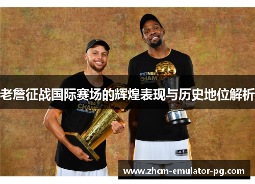 老詹征战国际赛场的辉煌表现与历史地位解析 老詹征战国际赛场的辉煌表现与历史地位解析