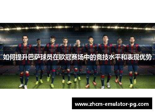 如何提升巴萨球员在欧冠赛场中的竞技水平和表现优势 如何提升巴萨球员在欧冠赛场中的竞技水平和表现优势