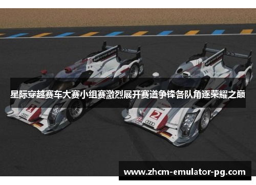 星际穿越赛车大赛小组赛激烈展开赛道争锋各队角逐荣耀之巅