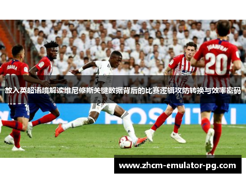 放入英超语境解读维尼修斯关键数据背后的比赛逻辑攻防转换与效率密码