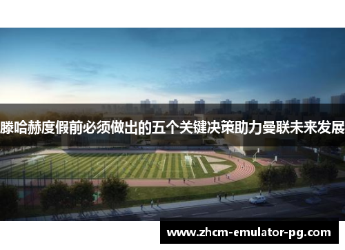 滕哈赫度假前必须做出的五个关键决策助力曼联未来发展