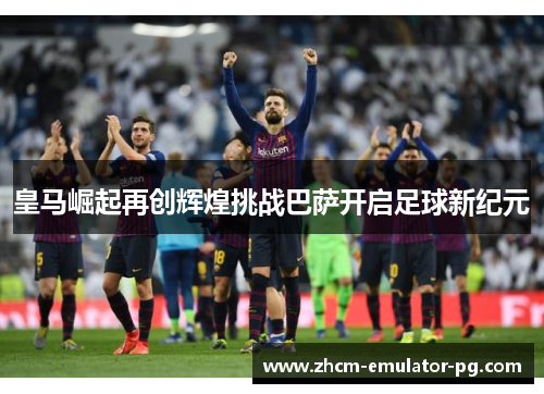 皇马崛起再创辉煌挑战巴萨开启足球新纪元