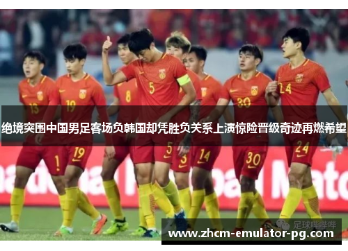 绝境突围中国男足客场负韩国却凭胜负关系上演惊险晋级奇迹再燃希望