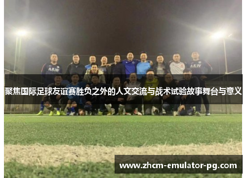 聚焦国际足球友谊赛胜负之外的人文交流与战术试验故事舞台与意义 聚焦国际足球友谊赛胜负之外的人文交流与战术试验故事舞台与意义