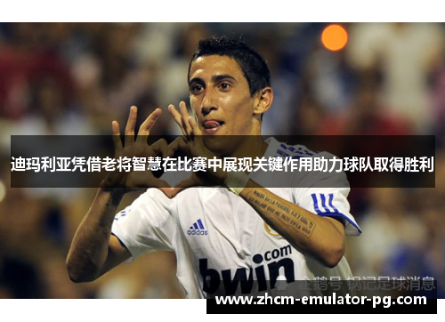 迪玛利亚凭借老将智慧在比赛中展现关键作用助力球队取得胜利